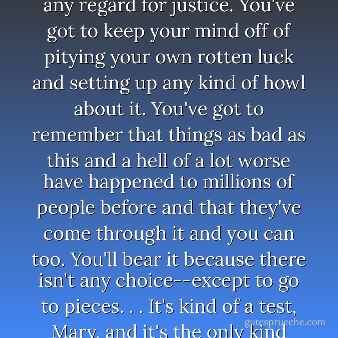 Just spunk won't be enough; you've got to have gumption. You've got to bear it in mind that nobody that ever lived is specially privileged; the axe can fall at any moment, on any neck, without any warning or any regard for justice. You've got to keep your mind off of pitying your own rotten luck and setting up any kind of howl about it. You've got to remember that things as bad as this and a hell of a lot worse have happened to millions of people before and that they've come through it and you can too. You'll bear it because there isn't any choice--except to go to pieces. . . It's kind of a test, Mary, and it's the only kind that amounts to anything. When something rotten like this happens. Then you have your choice. You start to really be alive, or you start to die. That's all. - James Agee
