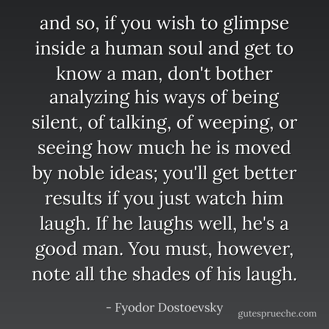 and so, if you wish to glimpse inside a human soul and get to know a man, don't bother analyzing his ways of being silent, of talking, of weeping, or seeing how much he is moved by noble ideas; you'll get better results if you just watch him laugh. If he laughs well, he's a good man. You must, however, note all the shades of his laugh. - Fyodor Dostoevsky