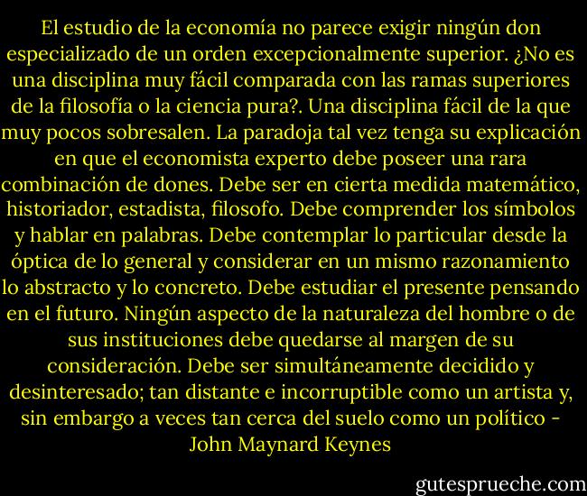 El estudio de la economía no parece exigir ningún don especializado de un orden excepcionalmente superior. ¿No es una disciplina muy fácil comparada con las ramas superiores de la filosofía o la ciencia pura?. Una disciplina fácil de la que muy pocos sobresalen. La paradoja tal vez tenga su explicación en que el economista experto debe poseer una rara combinación de dones. Debe ser en cierta medida matemático, historiador, estadista, filosofo. Debe comprender los símbolos y hablar en palabras. Debe contemplar lo particular desde la óptica de lo general y considerar en un mismo razonamiento lo abstracto y lo concreto.<br />Debe estudiar el presente pensando en el futuro. Ningún aspecto de la naturaleza del hombre o de sus instituciones debe quedarse al margen de su consideración. Debe ser simultáneamente decidido y desinteresado; tan distante e incorruptible como un artista y, sin embargo a veces tan cerca del suelo como un político - John Maynard Keynes