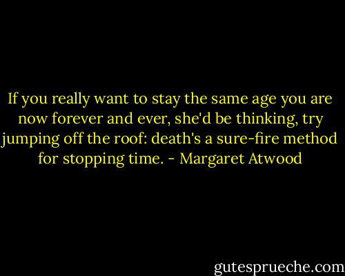 If you really want to stay the same age you are now forever and ever, she'd be thinking, try jumping off the roof: death's a sure-fire method for stopping time. - Margaret Atwood