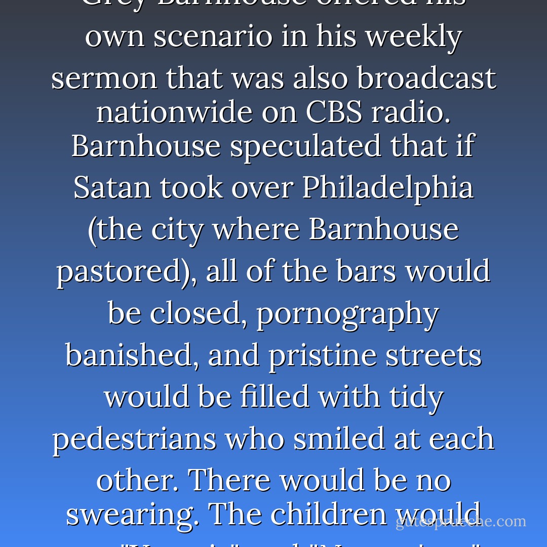 What would things look like if Satan really took control of a city? Over half a century ago, Presbyterian minister Donald Grey Barnhouse offered his own scenario in his weekly sermon that was also broadcast nationwide on CBS radio. Barnhouse speculated that if Satan took over Philadelphia (the city where Barnhouse pastored), all of the bars would be closed, pornography banished, and pristine streets would be filled with tidy pedestrians who smiled at each other. There would be no swearing. The children would say "Yes, sir" and "No, ma'am," and the churches would be full every Sunday...where Christ was not preached. - Michael S. Horton