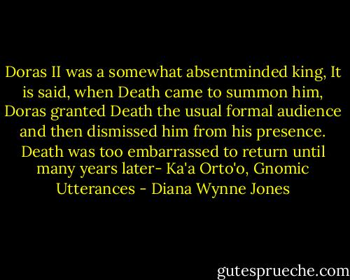 Doras II was a somewhat absentminded king, It is said, when Death came to summon him, Doras granted Death the usual formal audience and then dismissed him from his presence. Death was too embarrassed to return until many years later- Ka'a Orto'o, Gnomic Utterances - Diana Wynne Jones