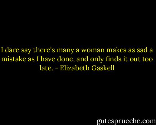 I dare say there's many a woman makes as sad a mistake as I have done, and only finds it out too late. - Elizabeth Gaskell