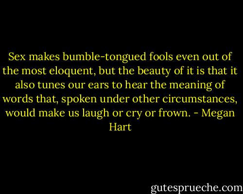 Sex makes bumble-tongued fools even out of the most eloquent, but the beauty of it is that it also tunes our ears to hear the meaning of words that, spoken under other circumstances, would make us laugh or cry or frown. - Megan Hart