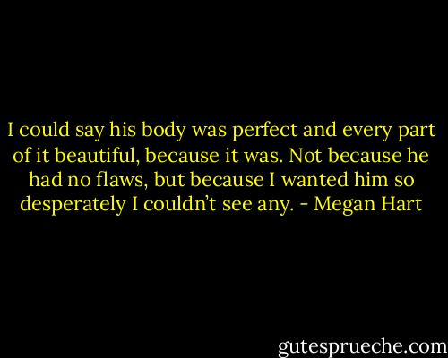I could say his body was perfect and every part of it beautiful, because it was. Not because he had no flaws, but because I wanted him so desperately I couldn’t see any. - Megan Hart