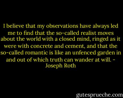 I believe that my observations have always led me to find that the so-called realist moves about the world with a closed mind, ringed as it were with concrete and cement, and that the so-called romantic is like an unfenced garden in and out of which truth can wander at will. - Joseph Roth
