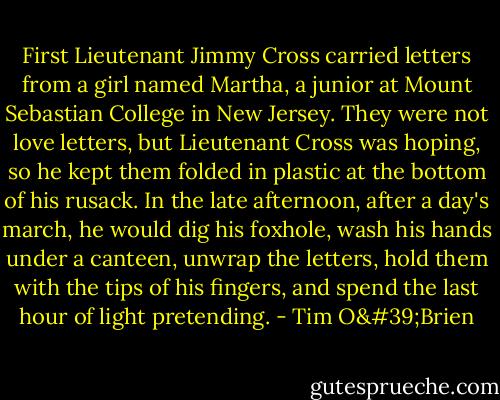 First Lieutenant Jimmy Cross carried letters from a girl named Martha, a junior at Mount Sebastian College in New Jersey. They were not love letters, but Lieutenant Cross was hoping, so he kept them folded in plastic at the bottom of his rusack. In the late afternoon, after a day's march, he would dig his foxhole, wash his hands under a canteen, unwrap the letters, hold them with the tips of his fingers, and spend the last hour of light pretending. - Tim O'Brien