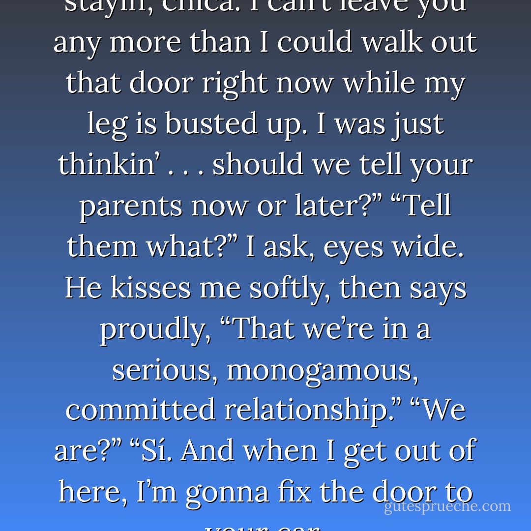 That’s not the only reason I’m stayin’, chica. I can’t leave you any more than I could walk<br />out that door right now while my leg is busted up. I was just thinkin’ . . . should we tell your<br />parents now or later?”<br />“Tell them what?” I ask, eyes wide.<br />He kisses me softly, then says proudly, “That we’re in a serious, monogamous, committed<br />relationship.”<br />“We are?”<br />“Sí. And when I get out of here, I’m gonna fix the door to your car. - Simone Elkeles