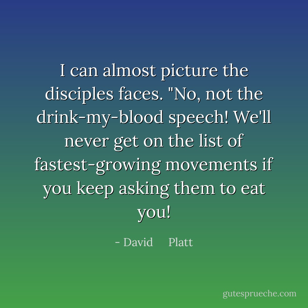 I can almost picture the disciples faces. "No, not the drink-my-blood speech! We'll never get on the list of fastest-growing movements if you keep asking them to eat you! - David     Platt