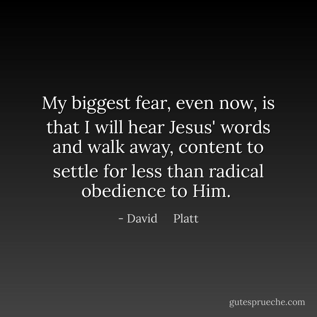 My biggest fear, even now, is that I will hear Jesus' words and walk away, content to settle for less than radical obedience to Him.  - David     Platt