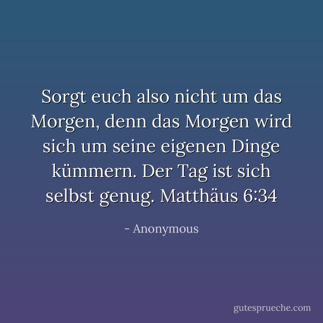 Sorgt euch also nicht um das Morgen, denn das Morgen wird sich um seine eigenen Dinge kümmern. Der Tag ist sich selbst genug. Matthäus 6:34 - Anonymous<