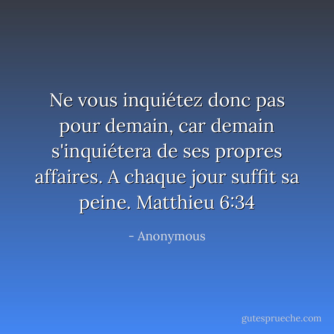 Ne vous inquiétez donc pas pour demain, car demain s'inquiétera de ses propres affaires. A chaque jour suffit sa peine. Matthieu 6:34 - Anonymous