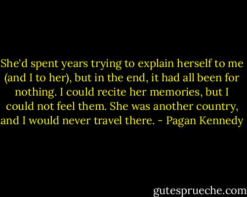 She'd spent years trying to explain herself to me (and I to her), but in the end, it had all been for nothing. I could recite her memories, but I could not feel them. She was another country, and I would never travel there. - Pagan Kennedy