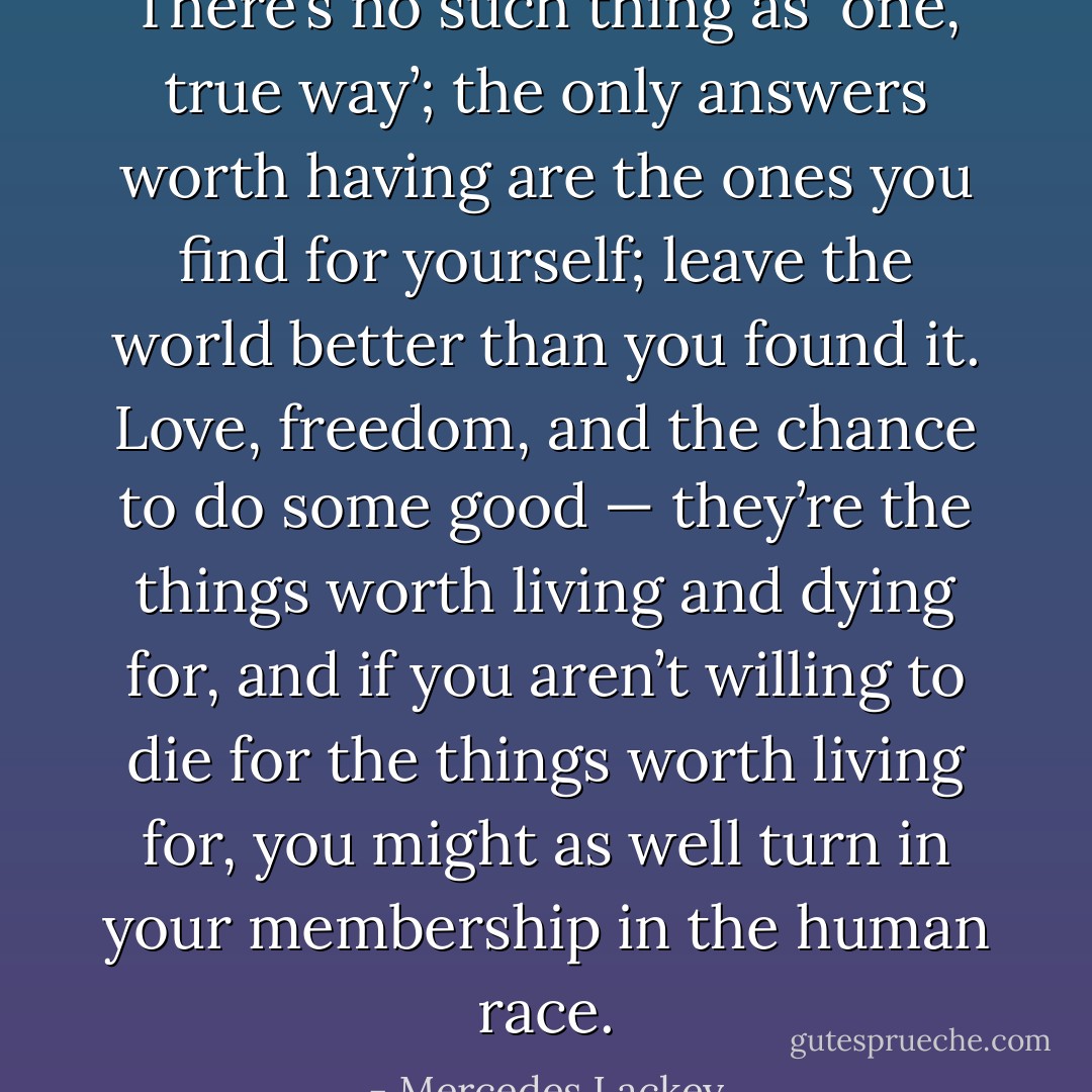 There’s no such thing as `one, true way’; the only answers worth having are the ones you find for yourself; leave the world better than you found it. Love, freedom, and the chance to do some good — they’re the things worth living and dying for, and if you aren’t willing to die for the things worth living for, you might as well turn in your membership in the human race. - Mercedes Lackey