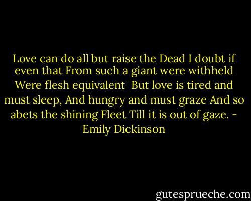 Love can do all but raise the Dead<br />I doubt if even that<br />From such a giant were withheld<br />Were flesh equivalent<br /><br />But love is tired and must sleep,<br />And hungry and must graze<br />And so abets the shining Fleet<br />Till it is out of gaze. - Emily Dickinson