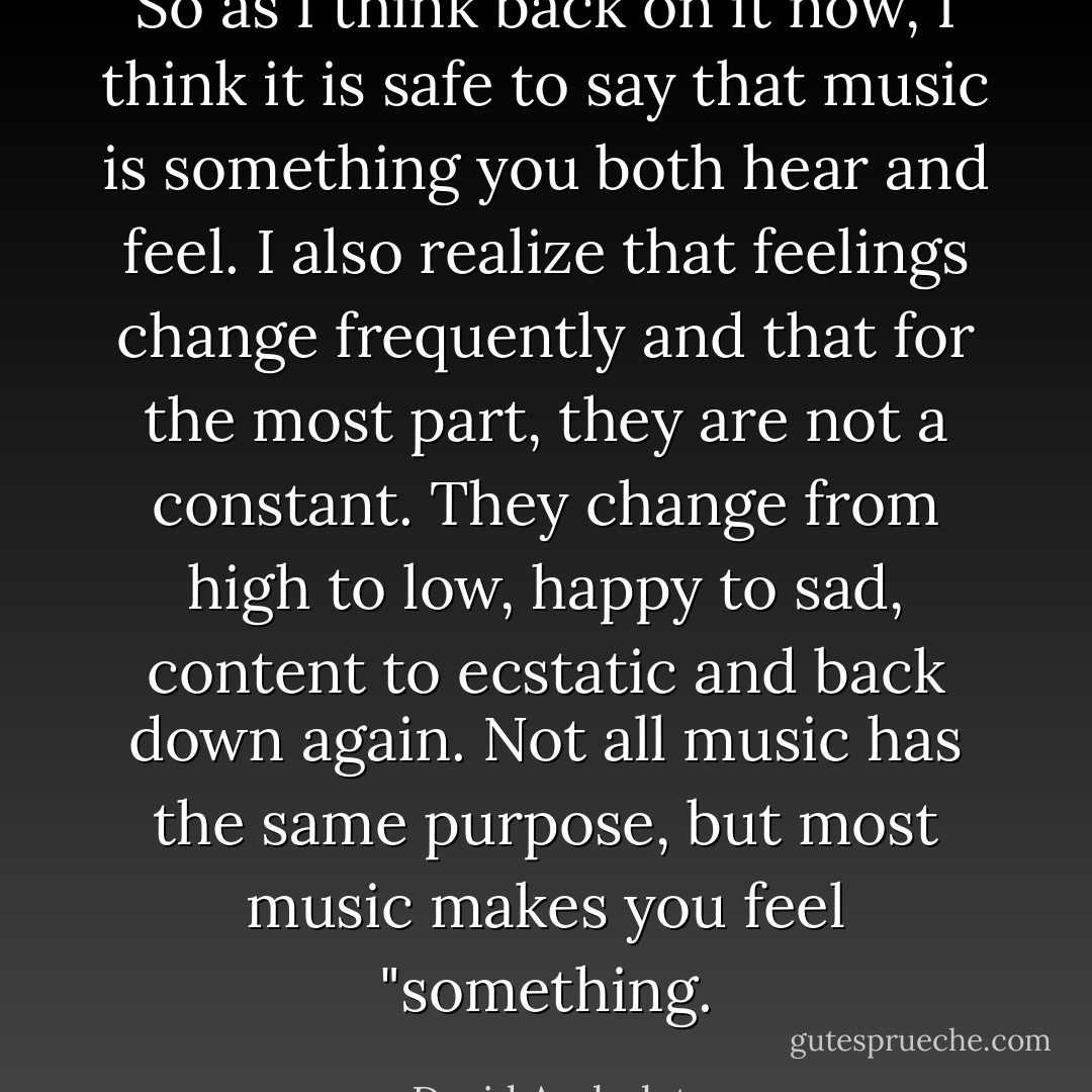 So as I think back on it now, I think it is safe to say that music is something you both hear and feel. I also realize that feelings change frequently and that for the most part, they are not a constant. They change from high to low, happy to sad, content to ecstatic and back down again. Not all music has the same purpose, but most music makes you feel "something. - David Archuleta