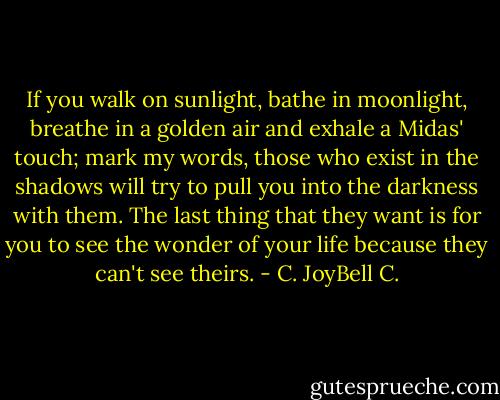 If you walk on sunlight, bathe in moonlight, breathe in a golden air and exhale a Midas' touch; mark my words, those who exist in the shadows will try to pull you into the darkness with them. The last thing that they want is for you to see the wonder of your life because they can't see theirs. - C. JoyBell C.
