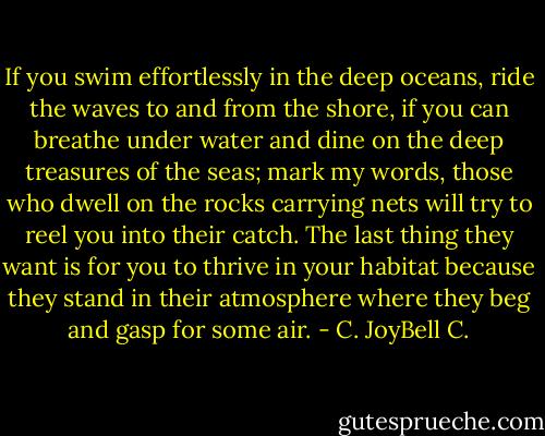 If you swim effortlessly in the deep oceans, ride the waves to and from the shore, if you can breathe under water and dine on the deep treasures of the seas; mark my words, those who dwell on the rocks carrying nets will try to reel you into their catch. The last thing they want is for you to thrive in your habitat because they stand in their atmosphere where they beg and gasp for some air. - C. JoyBell C.
