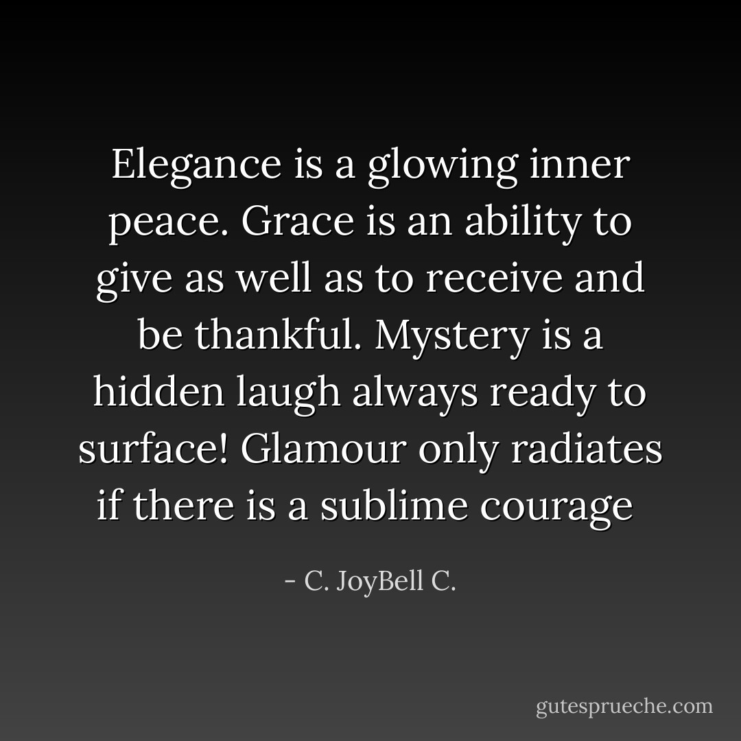 Elegance is a glowing inner peace. Grace is an ability to give as well as to receive and be thankful. Mystery is a hidden laugh always ready to surface! Glamour only radiates if there is a sublime courage  - C. JoyBell C.