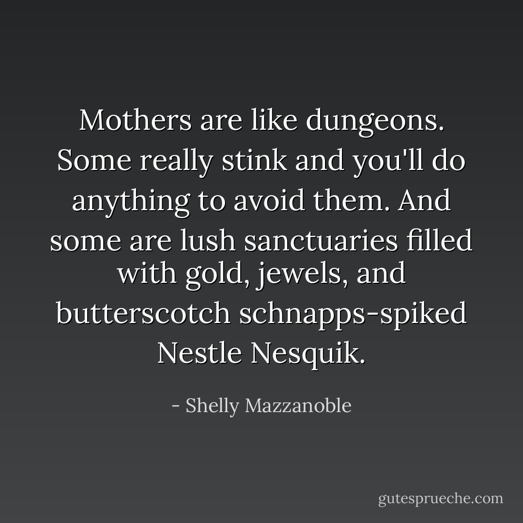 Mothers are like dungeons. Some really stink and you'll do anything to avoid them. And some are lush sanctuaries filled with gold, jewels, and butterscotch schnapps-spiked Nestle Nesquik. - Shelly Mazzanoble