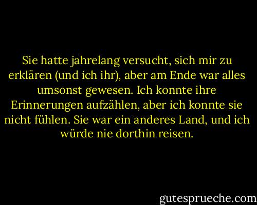 Sie hatte jahrelang versucht, sich mir zu erklären (und ich ihr), aber am Ende war alles umsonst gewesen. Ich konnte ihre Erinnerungen aufzählen, aber ich konnte sie nicht fühlen. Sie war ein anderes Land, und ich würde nie dorthin reisen. - Pagan Kennedy<
