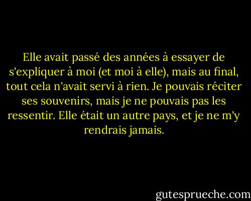 Elle avait passé des années à essayer de s'expliquer à moi (et moi à elle), mais au final, tout cela n'avait servi à rien. Je pouvais réciter ses souvenirs, mais je ne pouvais pas les ressentir. Elle était un autre pays, et je ne m'y rendrais jamais. - Pagan Kennedy