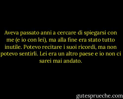 Aveva passato anni a cercare di spiegarsi con me (e io con lei), ma alla fine era stato tutto inutile. Potevo recitare i suoi ricordi, ma non potevo sentirli. Lei era un altro paese e io non ci sarei mai andato. - Pagan Kennedy