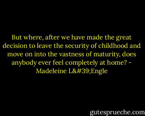But where, after we have made the great decision to leave the security of childhood and move on into the vastness of maturity, does anybody ever feel completely at home? - Madeleine L'Engle