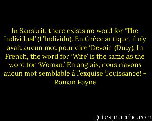 In Sanskrit, there exists no word for ‘The Individual’ (L’Individu). En Grèce antique, il n’y avait aucun mot pour dire ‘Devoir’ (Duty). In French, the word for ‘Wife’ is the same as the word for ‘Woman.’ En anglais, nous n’avons aucun mot semblable à l’exquise ‘Jouissance! - Roman Payne