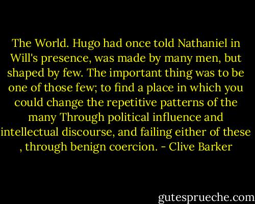 The World. Hugo had once told Nathaniel in Will's presence, was made by many men, but shaped by few. The important thing was to be one of those few; to find a place in which you could change the repetitive patterns of the many Through political influence and intellectual discourse, and failing either of these , through benign coercion. - Clive Barker