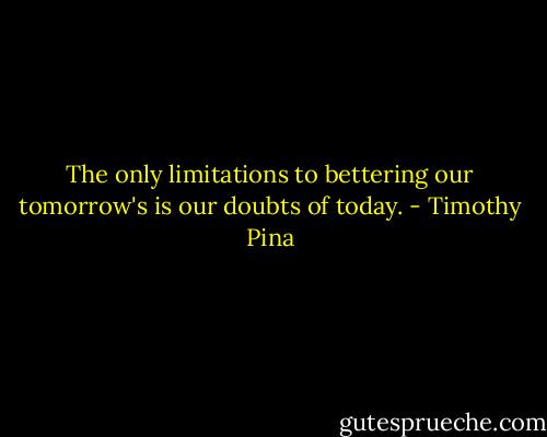 The only limitations to bettering our tomorrow's is our doubts of today. - Timothy Pina