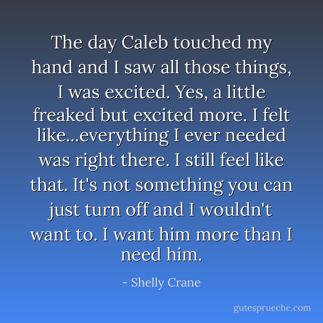The day Caleb touched my hand and I saw all those things, I was excited. Yes, a little freaked but excited more. I felt like...everything I ever needed was right there. I still feel like that. It's not something you can just turn off and I wouldn't want to. I want him more than I need him. - Shelly Crane