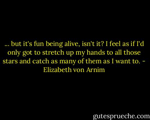 ... but it's fun being alive, isn't it? I feel as if I'd only got to stretch up my hands to all those stars and catch as many of them as I want to. - Elizabeth von Arnim