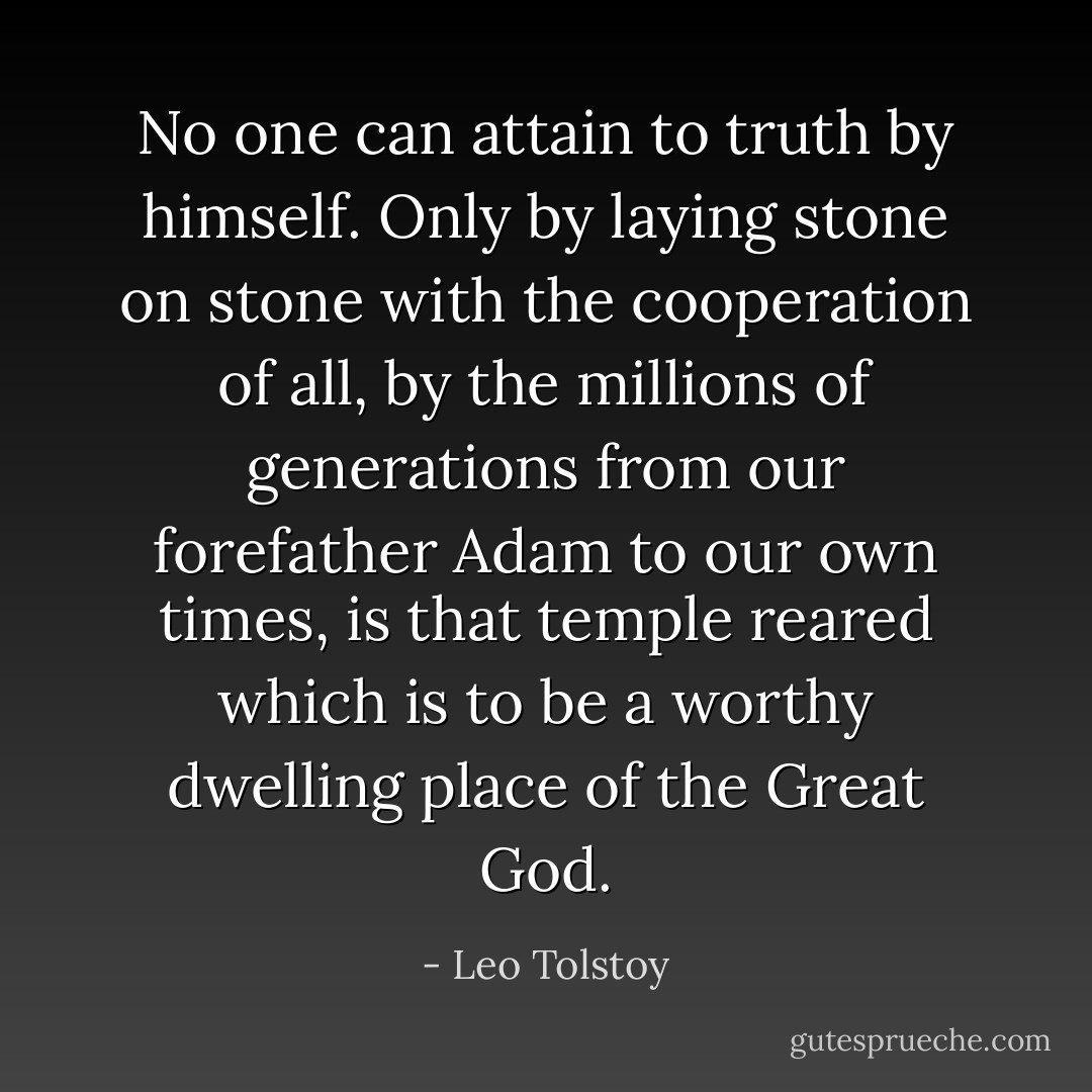 No one can attain to truth by himself. Only by laying stone on stone with the cooperation of all, by the millions of generations from our forefather Adam to our own times, is that temple reared which is to be a worthy dwelling place of the Great God. - Leo Tolstoy