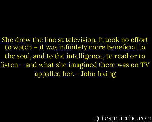 She drew the line at television. It took no effort to watch – it was infinitely more beneficial to the soul, and to the intelligence, to read or to listen – and what she imagined there was on TV appalled her. - John Irving