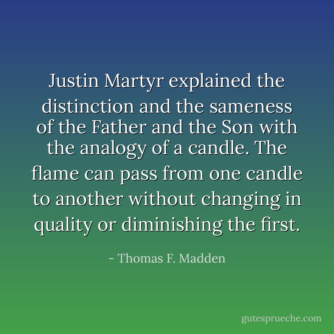 Justin Martyr explained the distinction and the sameness of the Father and the Son with the analogy of a candle. The flame can pass from one candle to another without changing in quality or diminishing the first. - Thomas F. Madden