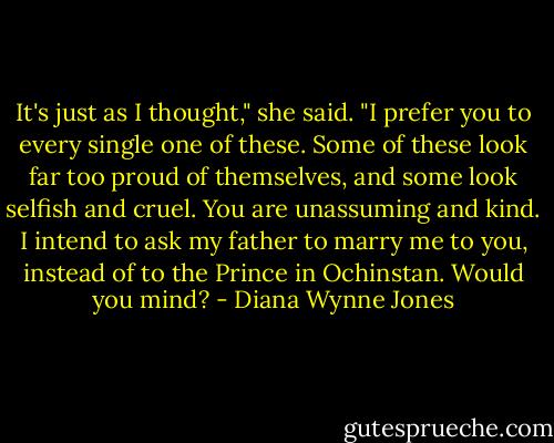 It's just as I thought," she said. "I prefer you to every single one of these. Some of these look far too proud of themselves, and some look selfish and cruel. You are unassuming and kind. I intend to ask my father to marry me to you, instead of to the Prince in Ochinstan. Would you mind? - Diana Wynne Jones
