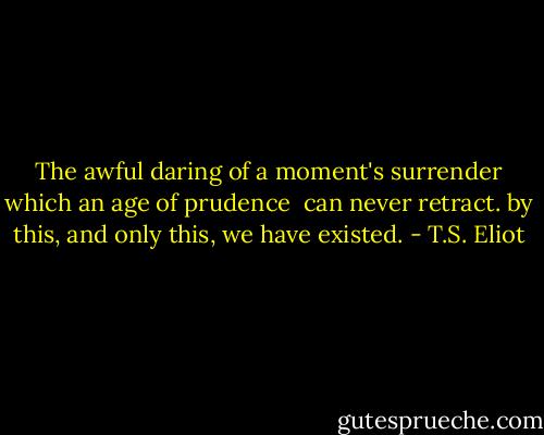 The awful daring of a moment's surrender which an age of prudence <br />can never retract.<br />by this, and only this, we have existed. - T.S. Eliot