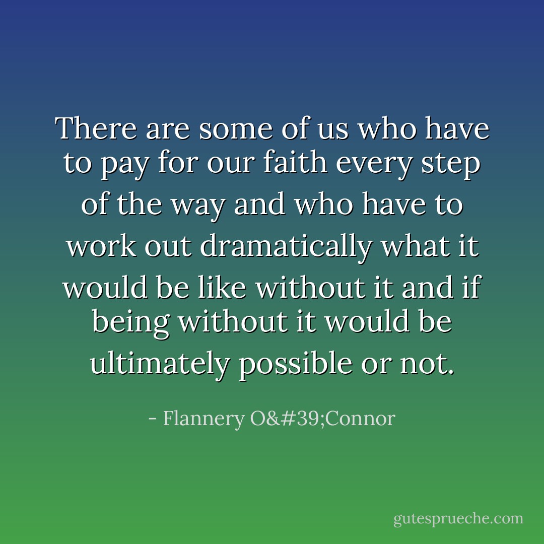 There are some of us who have to pay for our faith every step of the way and who have to work out dramatically what it would be like without it and if being without it would be ultimately possible or not. - Flannery O'Connor