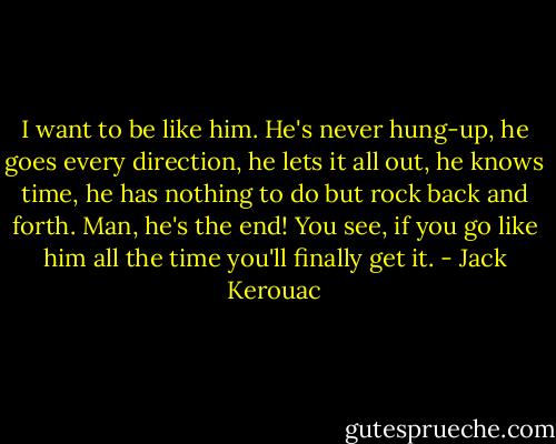 I want to be like him. He's never hung-up, he goes every direction, he lets it all out, he knows time, he has nothing to do but rock back and forth. Man, he's the end! You see, if you go like him all the time you'll finally get it. - Jack Kerouac