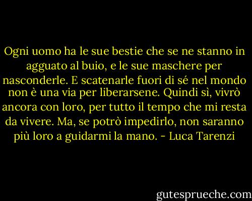 Ogni uomo ha le sue bestie che se ne stanno in agguato al buio, e le sue maschere per nasconderle. E scatenarle fuori di sé nel mondo non è una via per liberarsene. Quindi sì, vivrò ancora con loro, per tutto il tempo che mi resta da vivere. Ma, se potrò impedirlo, non saranno più loro a guidarmi la mano. - Luca Tarenzi
