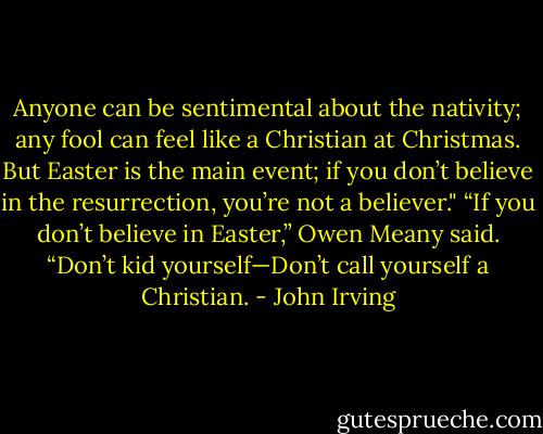 Anyone can be sentimental about the nativity; any fool can feel like a Christian at Christmas. But Easter is the main event; if you don’t believe in the resurrection, you’re not a believer."<br />“If you don’t believe in Easter,” Owen Meany said. “Don’t kid yourself—Don’t call yourself a Christian. - John Irving