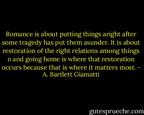 Romance is about putting things aright after some tragedy has put them asunder. It is about restoration of the right relations among things  and going home is where that restoration occurs because that is where it matters most. - A. Bartlett Giamatti