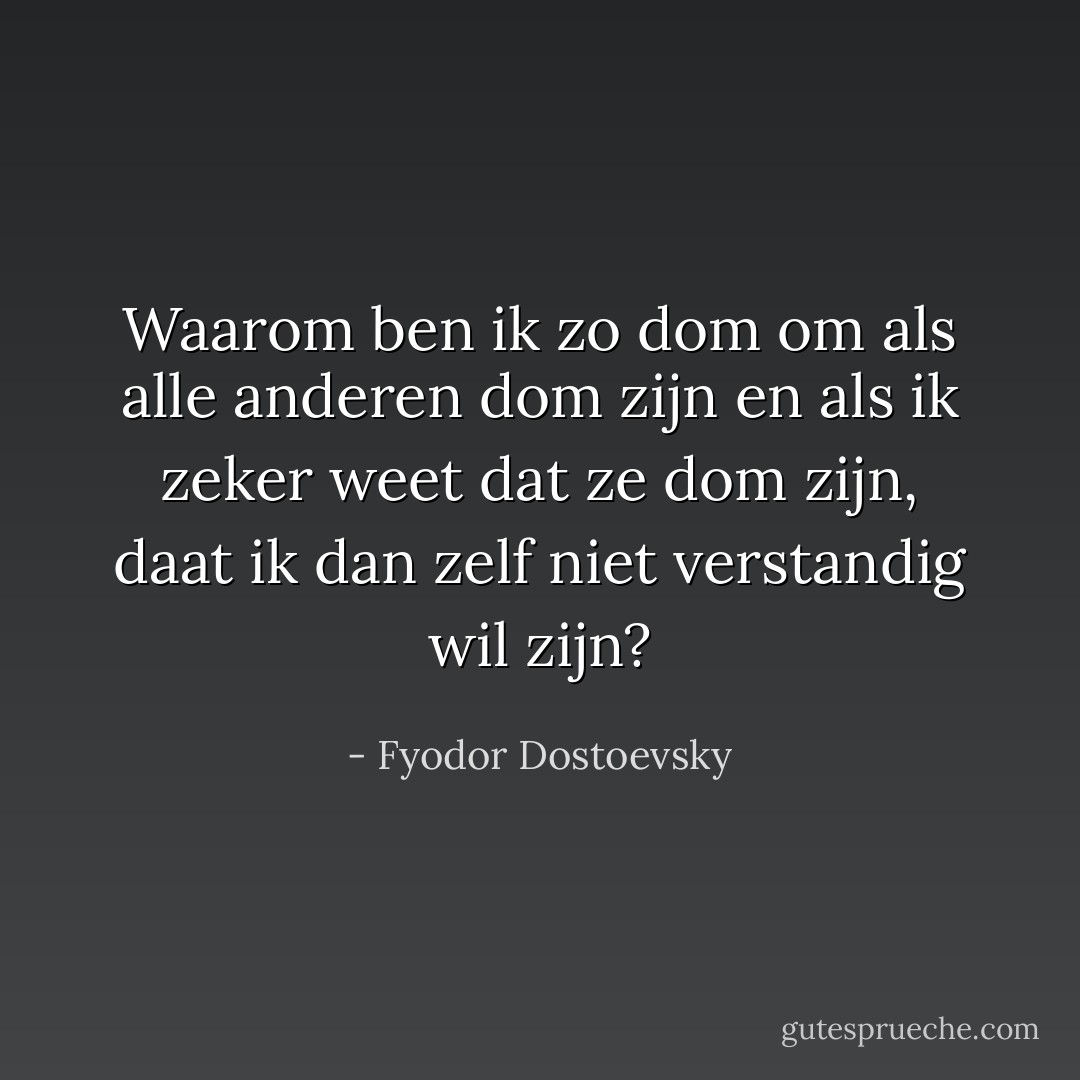 Waarom ben ik zo dom om als alle anderen dom zijn en als ik zeker weet dat ze dom zijn, daat ik dan zelf niet verstandig wil zijn? - Fyodor Dostoevsky