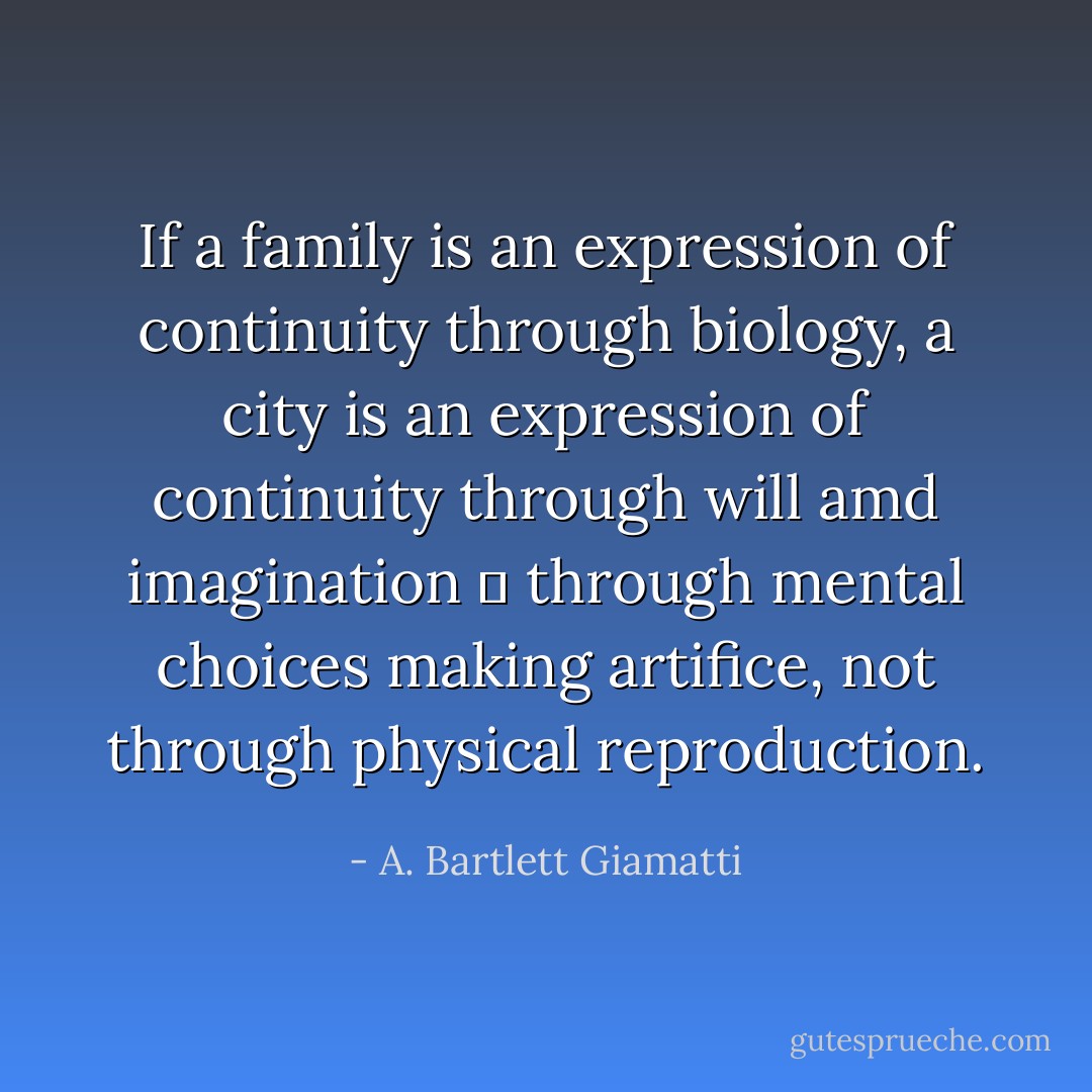 If a family is an expression of continuity through biology, a city is an expression of continuity through will amd imagination  through mental choices making artifice, not through physical reproduction. - A. Bartlett Giamatti