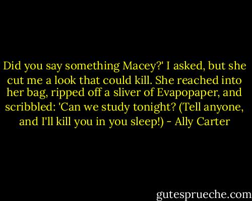Did you say something Macey?' I asked, but she cut me a look that could kill. She reached into her bag, ripped off a sliver of Evapopaper, and scribbled:<br />'Can we study tonight? (Tell anyone, and I'll kill you in you sleep!) - Ally Carter