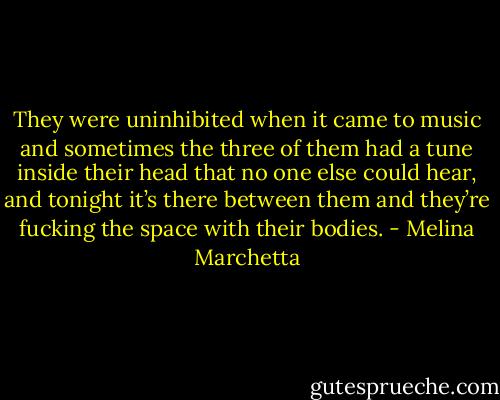 They were uninhibited when it came to music and sometimes the three of them had a tune inside their head that no one else could hear, and tonight it’s there between them and they’re fucking the space with their bodies. - Melina Marchetta