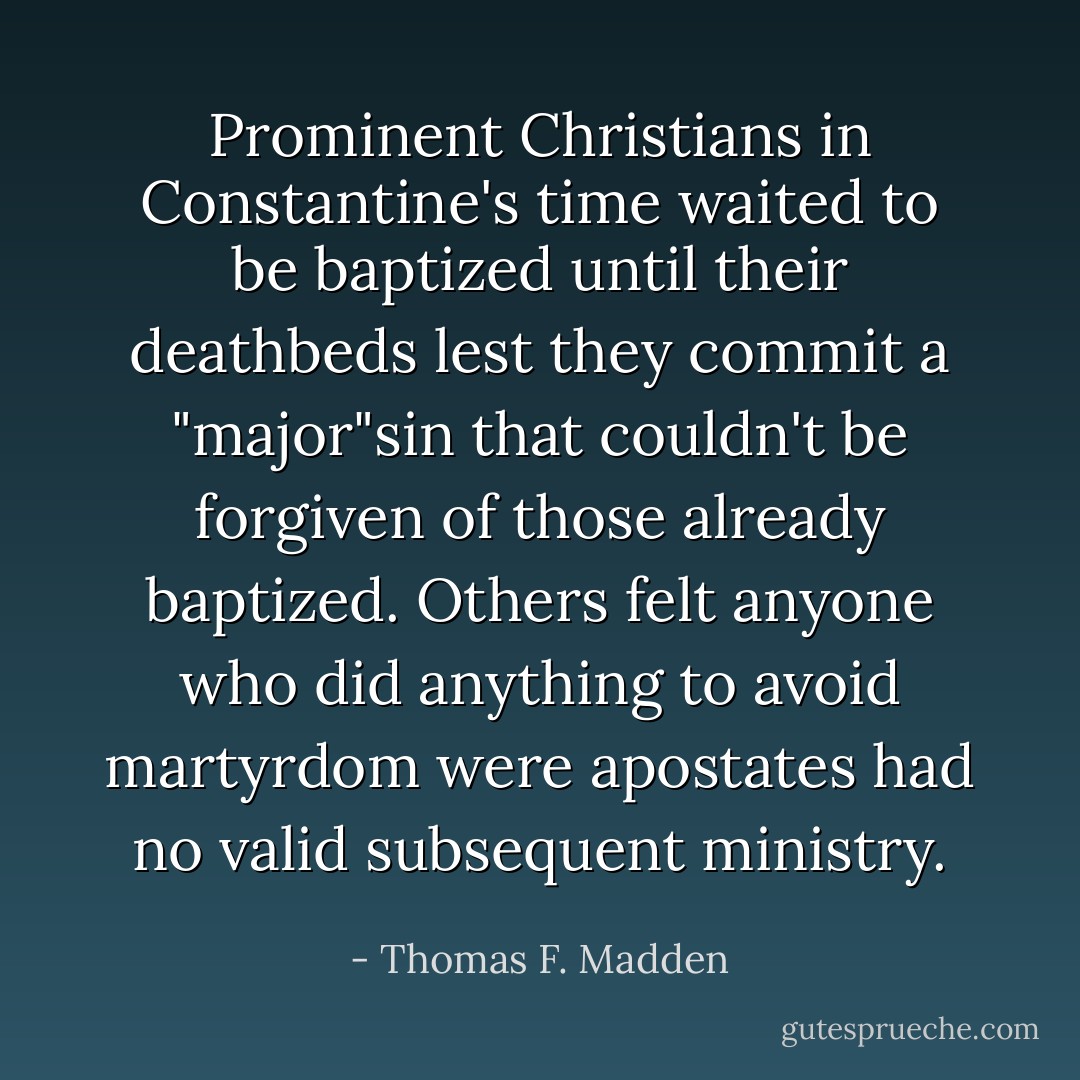 Prominent Christians in Constantine's time waited to be baptized until their deathbeds lest they commit a "major"sin that couldn't be forgiven of those already baptized. Others felt anyone who did anything to avoid martyrdom were apostates had no valid subsequent ministry. - Thomas F. Madden