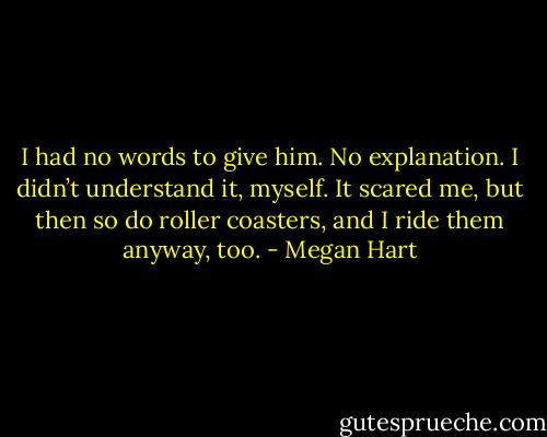 I had no words to give him. No explanation. I didn’t understand it, myself. It scared me, but then so do roller coasters, and I ride them anyway, too. - Megan Hart