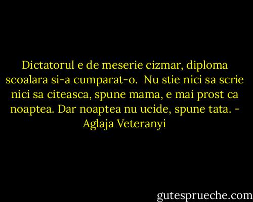 Dictatorul e de meserie cizmar, diploma scoalara si-a cumparat-o. <br />Nu stie nici sa scrie nici sa citeasca, spune mama, e mai prost ca noaptea.<br />Dar noaptea nu ucide, spune tata. - Aglaja Veteranyi